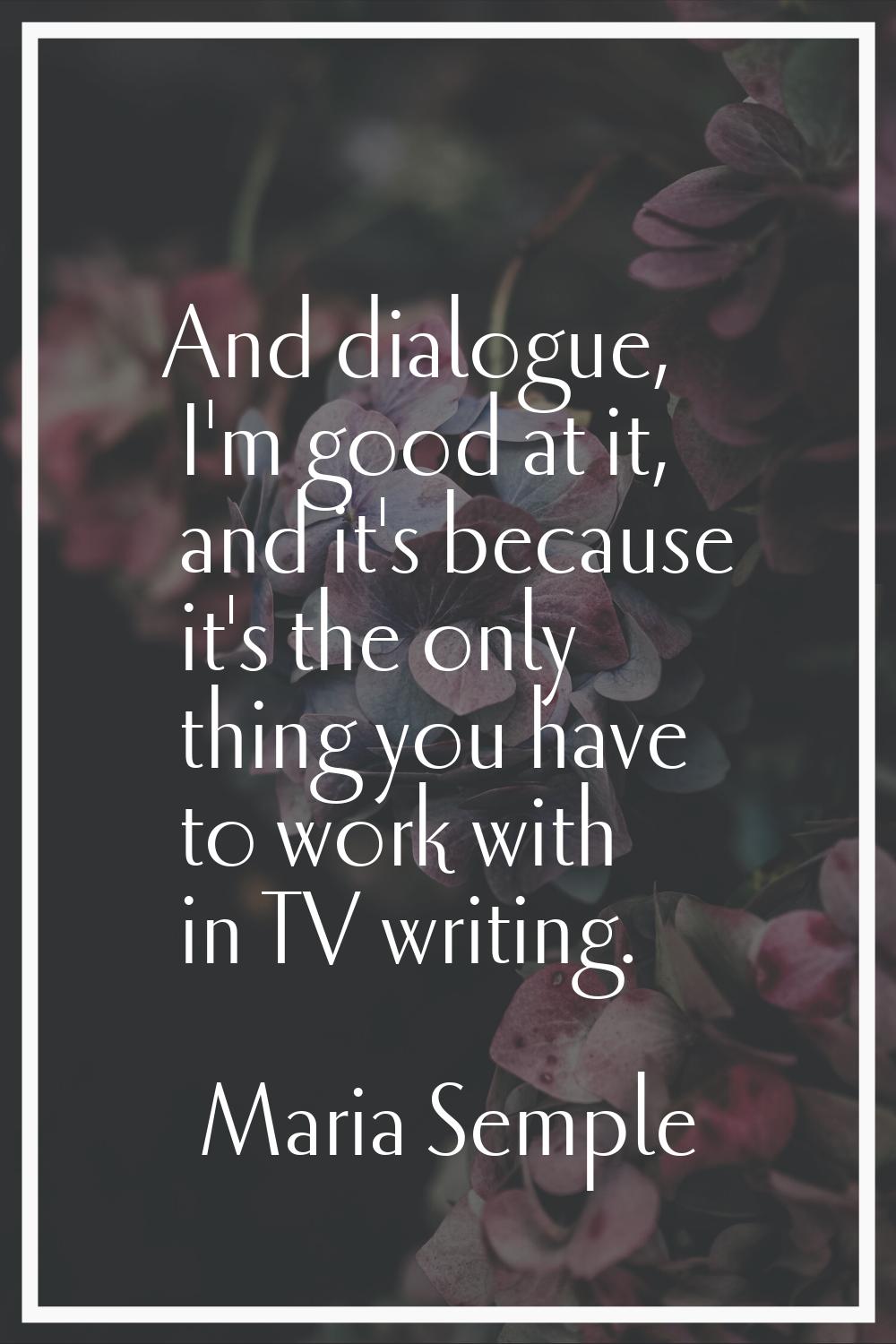 And dialogue, I'm good at it, and it's because it's the only thing you have to work with in TV writ