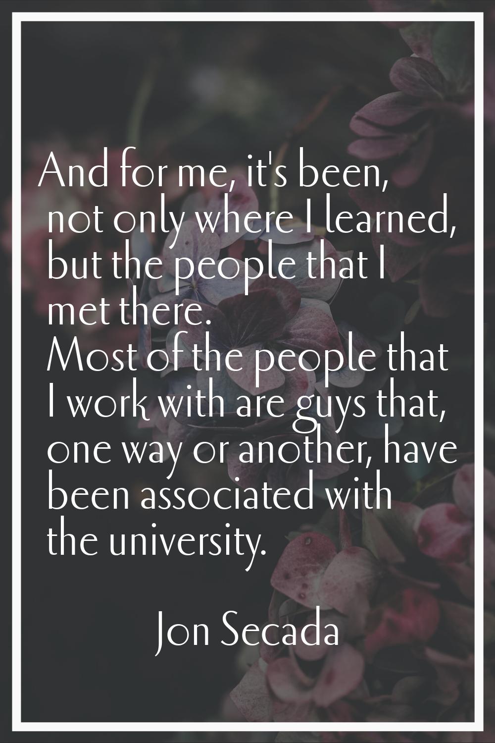 And for me, it's been, not only where I learned, but the people that I met there. Most of the peopl