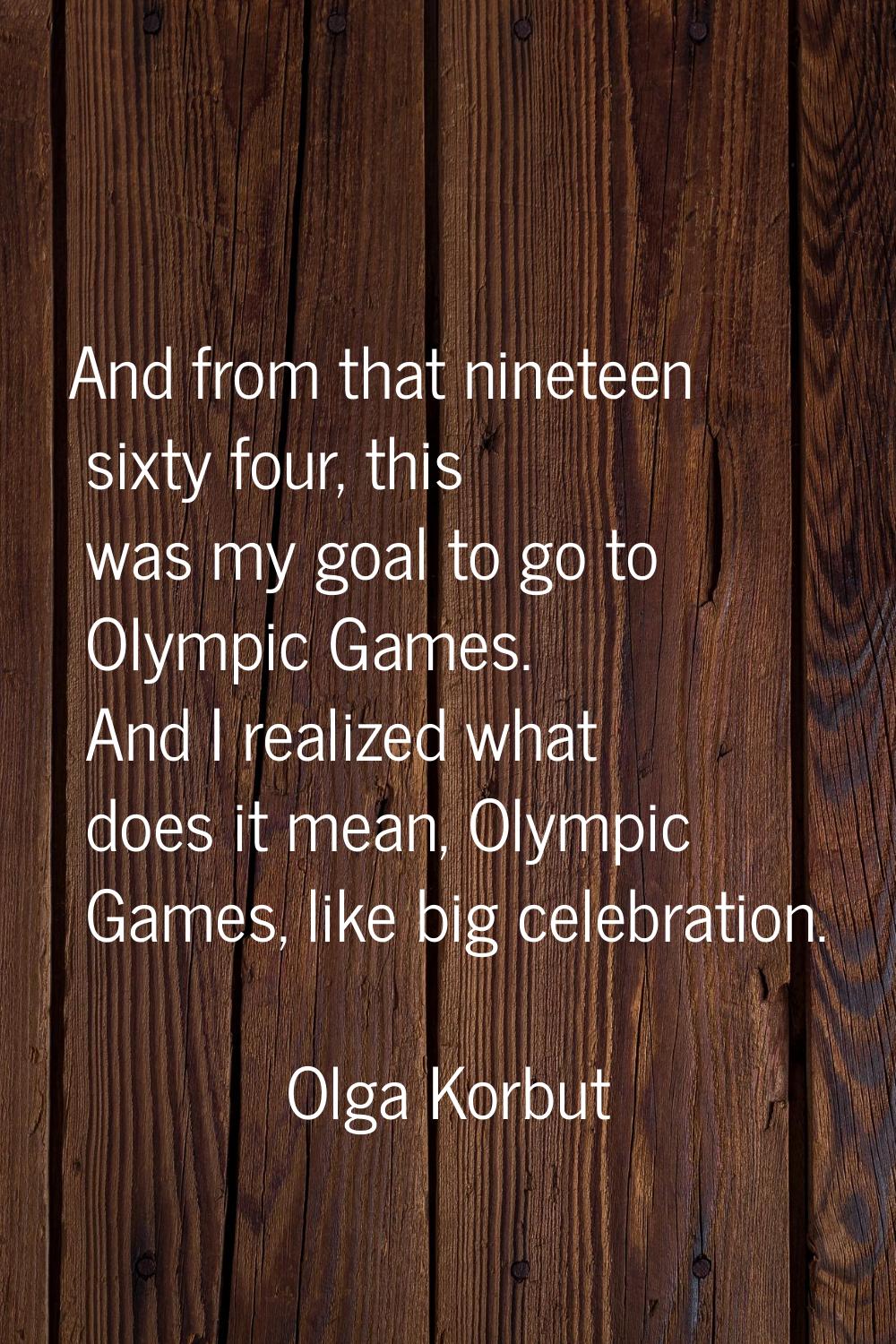 And from that nineteen sixty four, this was my goal to go to Olympic Games. And I realized what doe