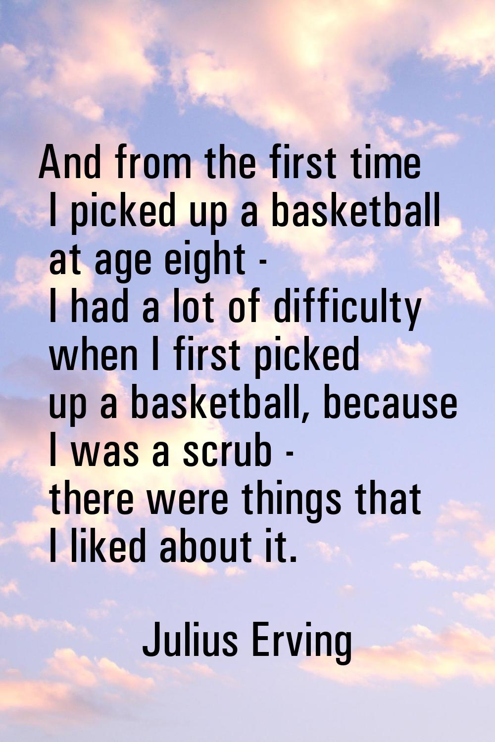 And from the first time I picked up a basketball at age eight - I had a lot of difficulty when I fi
