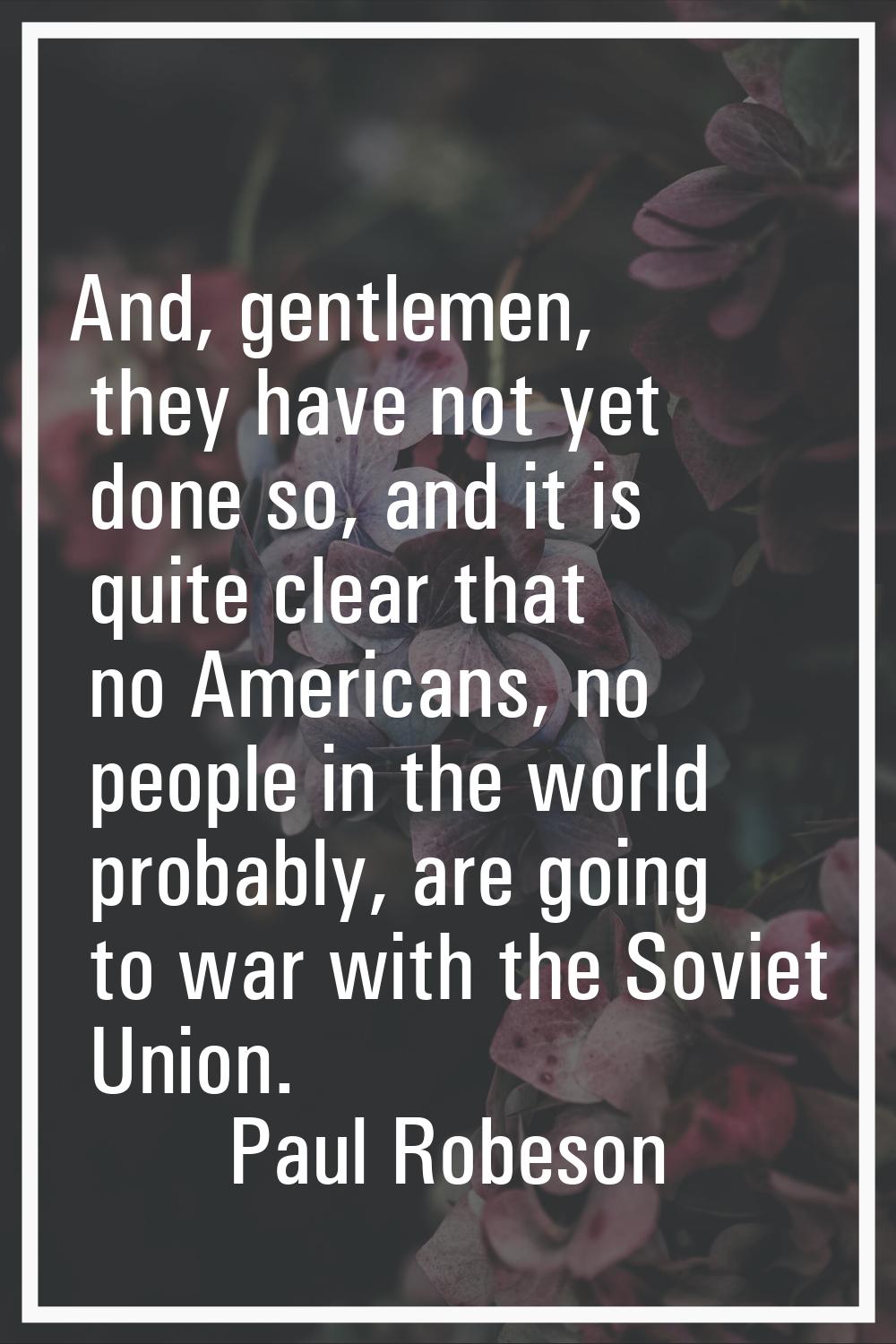 And, gentlemen, they have not yet done so, and it is quite clear that no Americans, no people in th
