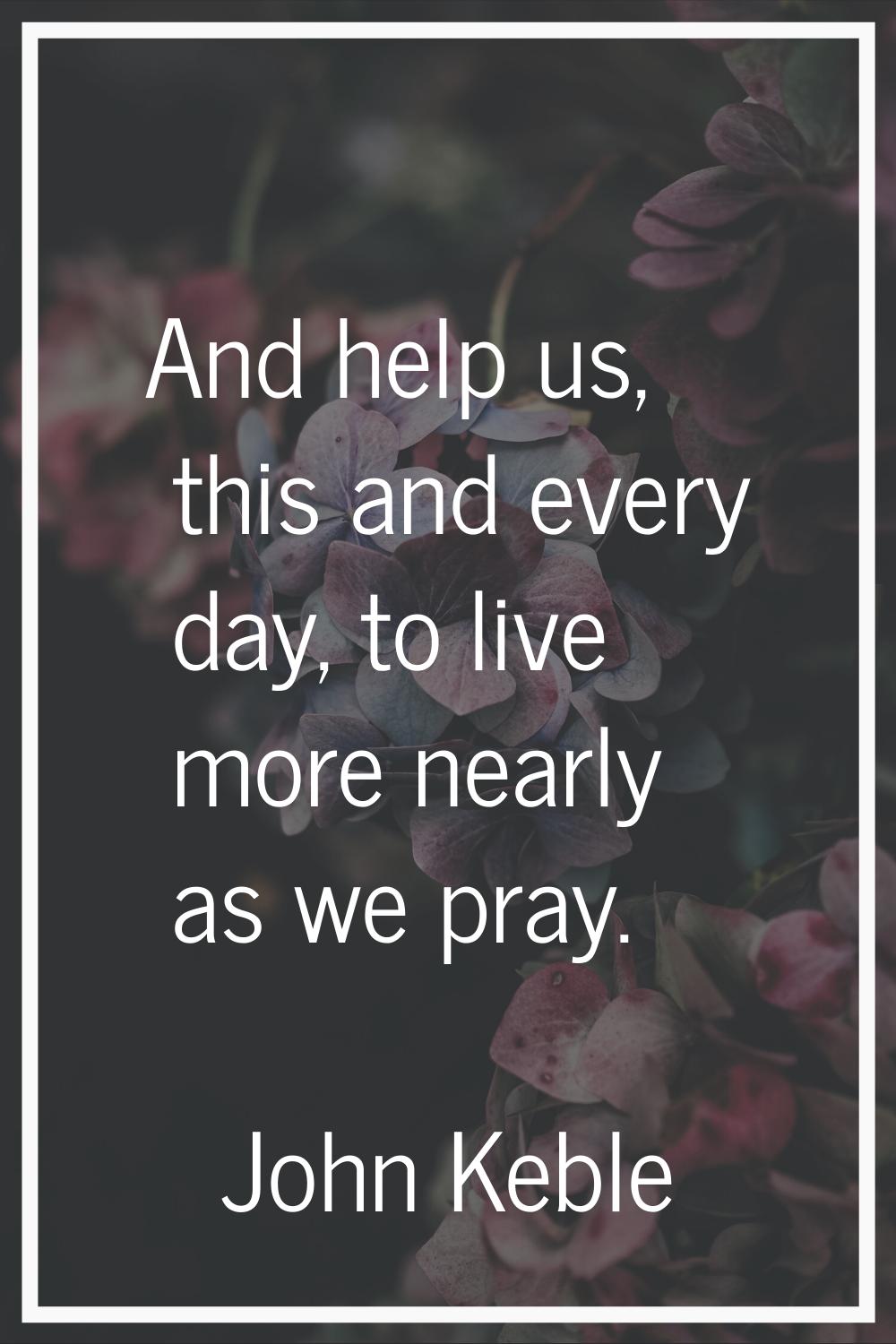And help us, this and every day, to live more nearly as we pray.