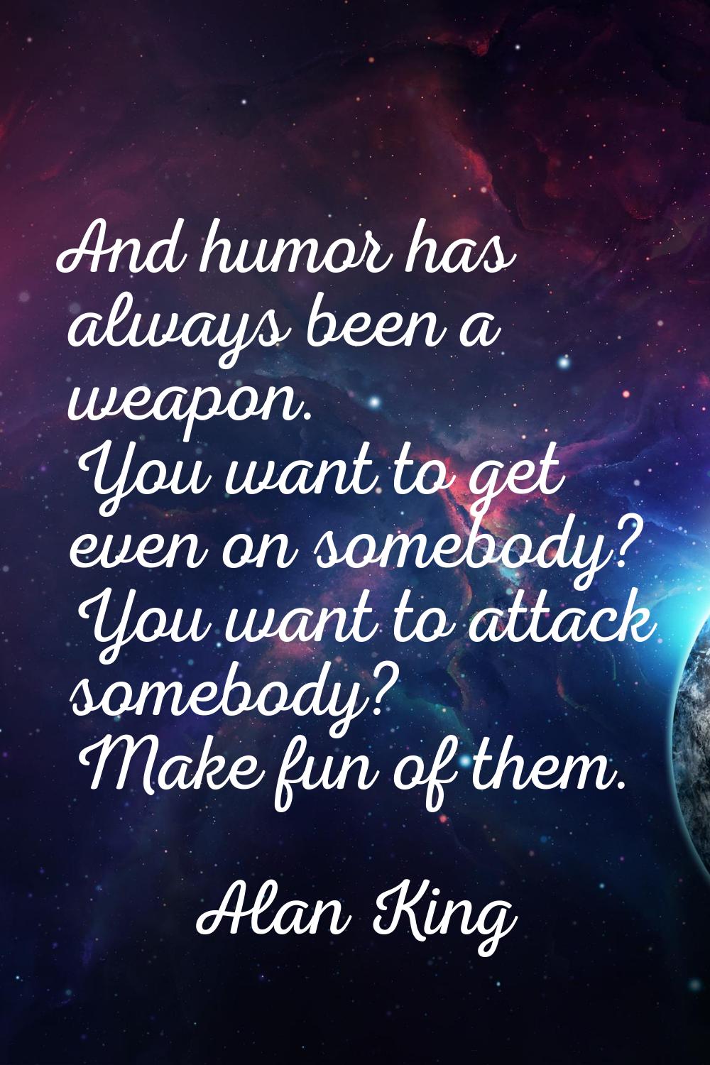 And humor has always been a weapon. You want to get even on somebody? You want to attack somebody? 