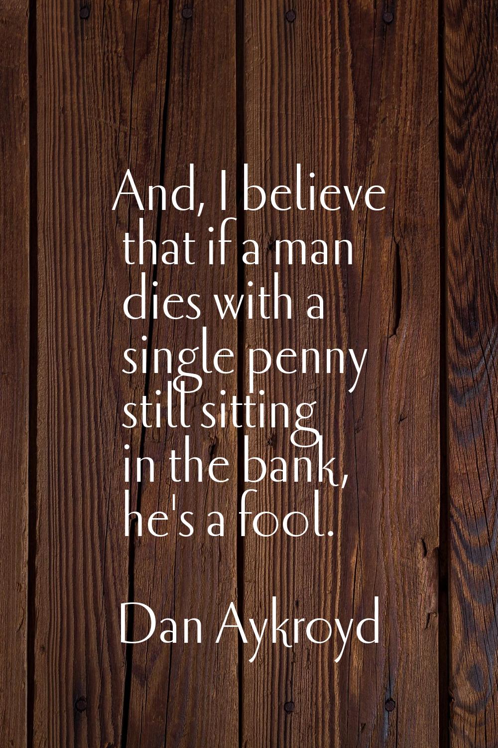 And, I believe that if a man dies with a single penny still sitting in the bank, he's a fool.