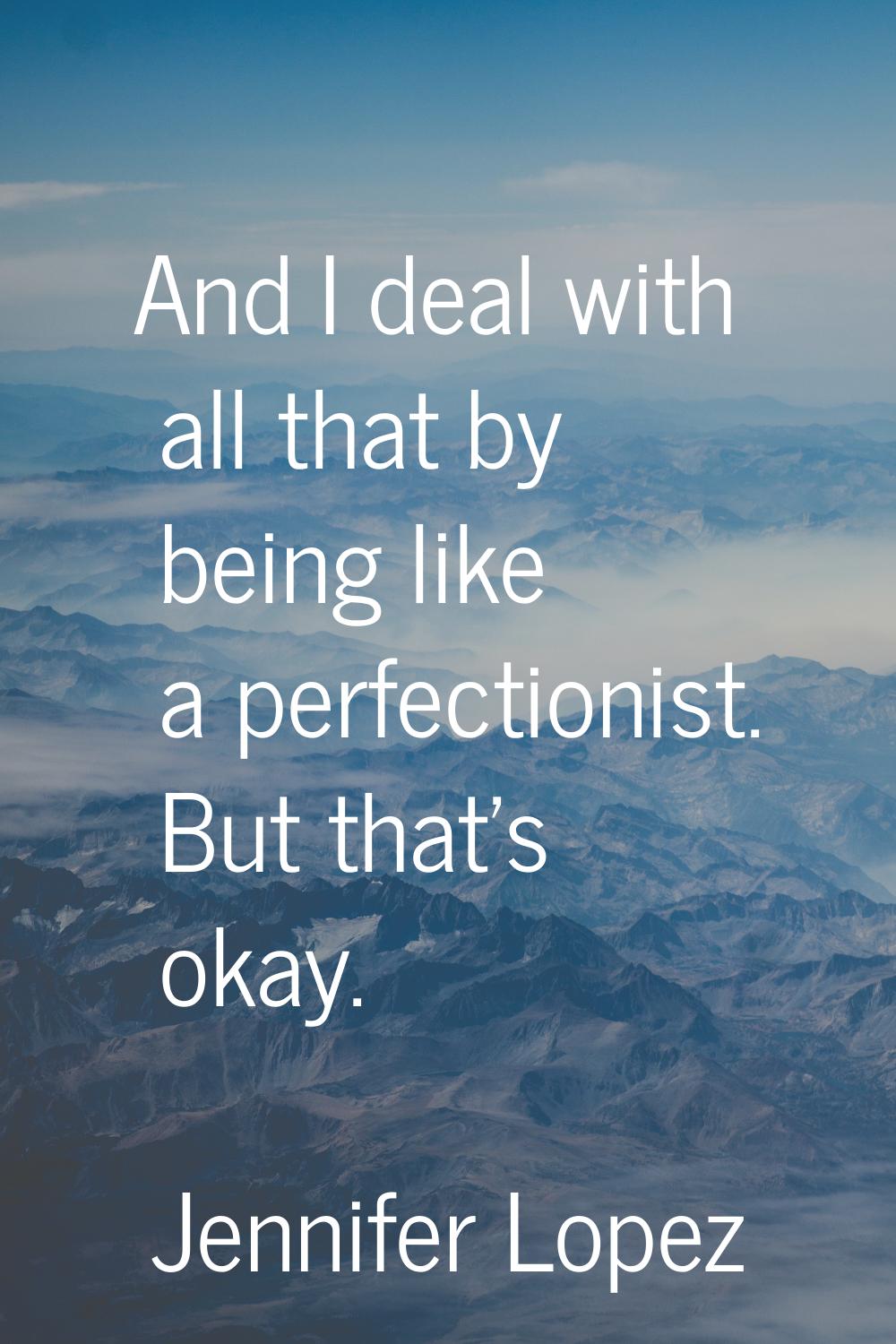 And I deal with all that by being like a perfectionist. But that's okay.