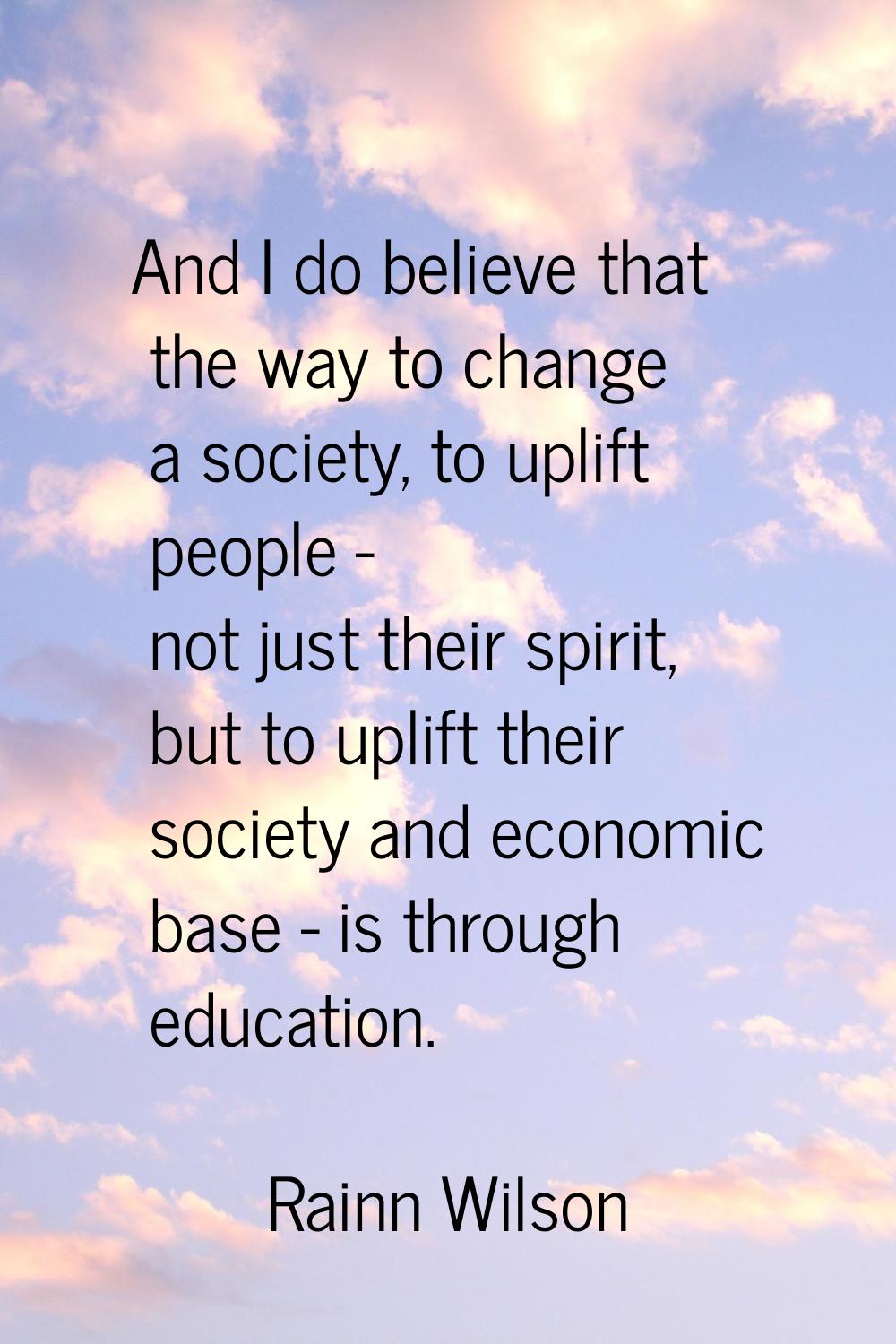 And I do believe that the way to change a society, to uplift people - not just their spirit, but to