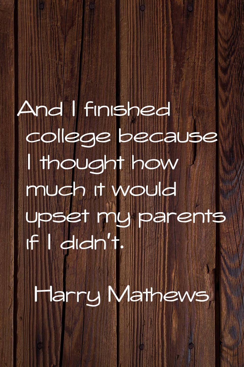 And I finished college because I thought how much it would upset my parents if I didn't.