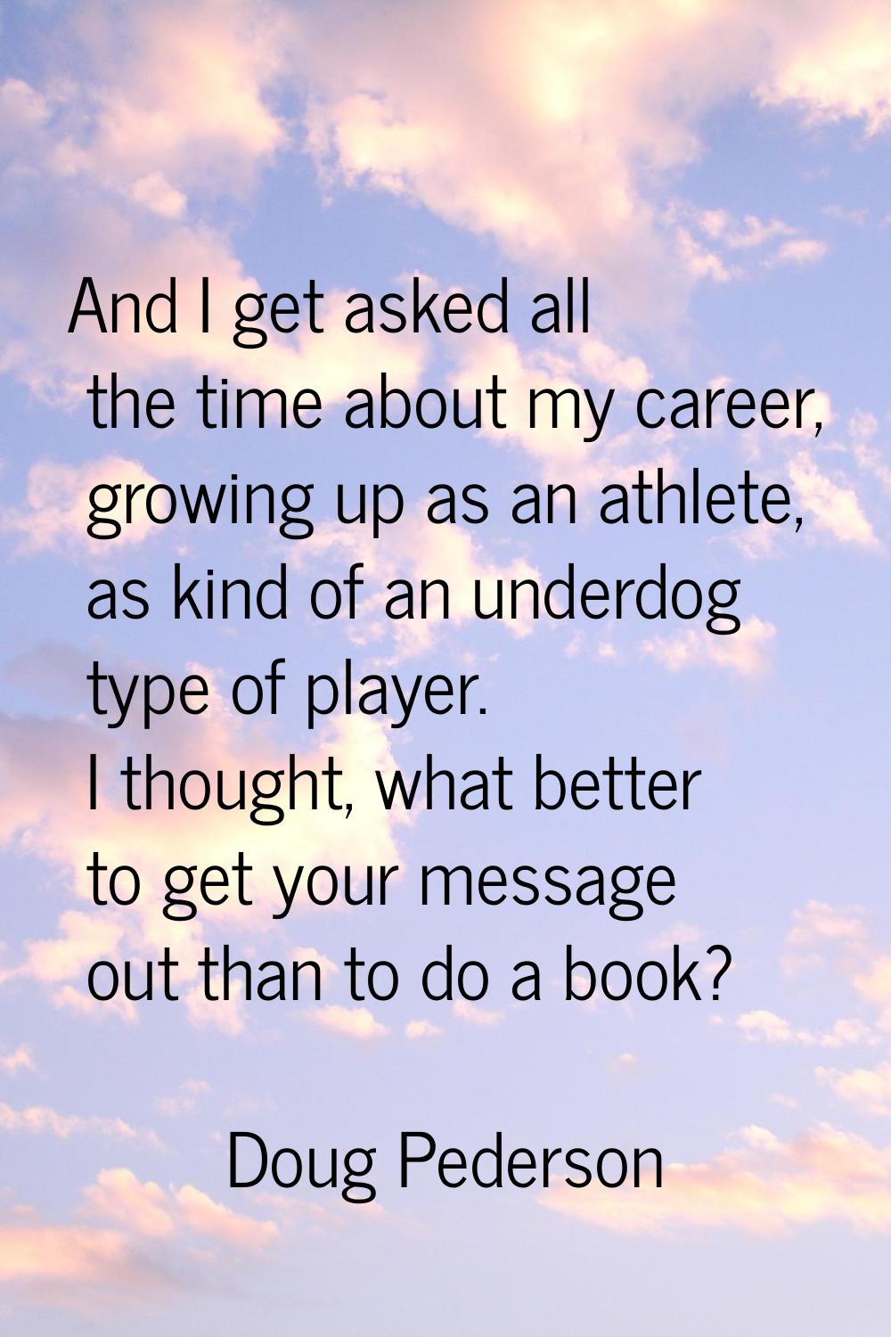 And I get asked all the time about my career, growing up as an athlete, as kind of an underdog type