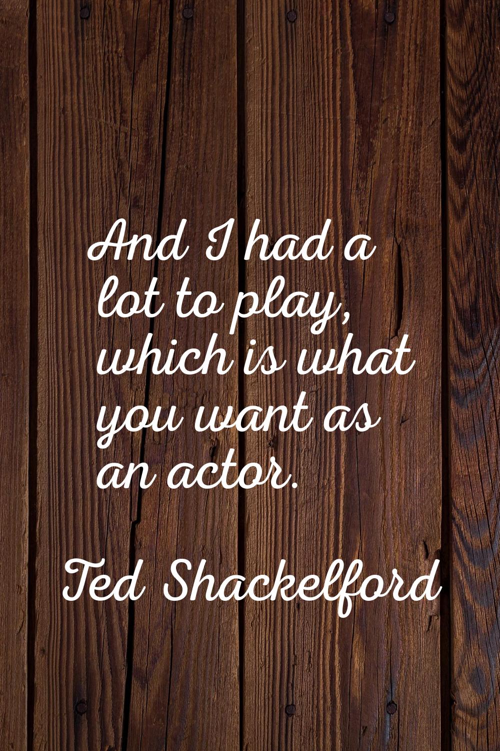 And I had a lot to play, which is what you want as an actor.