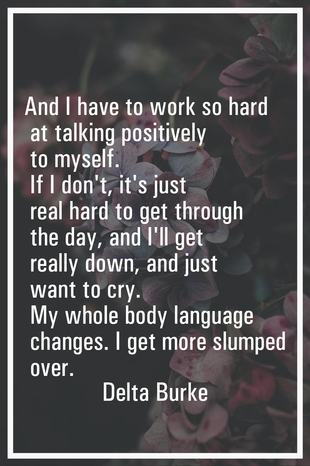 And I have to work so hard at talking positively to myself. If I don't, it's just real hard to get 