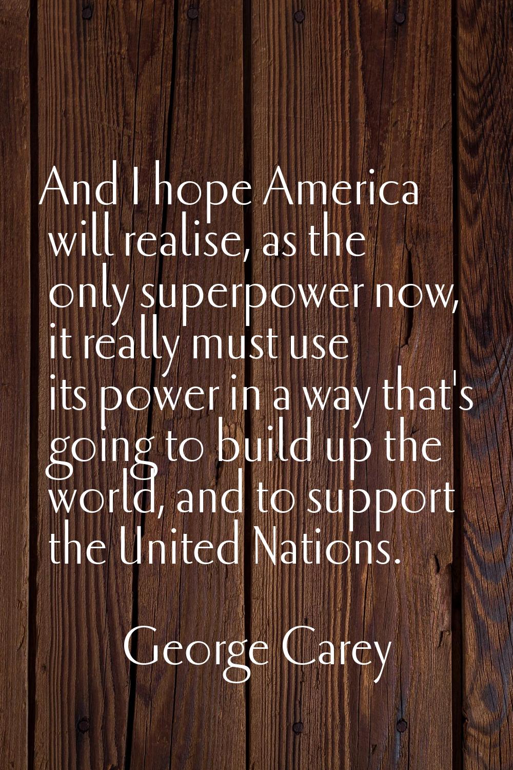 And I hope America will realise, as the only superpower now, it really must use its power in a way 