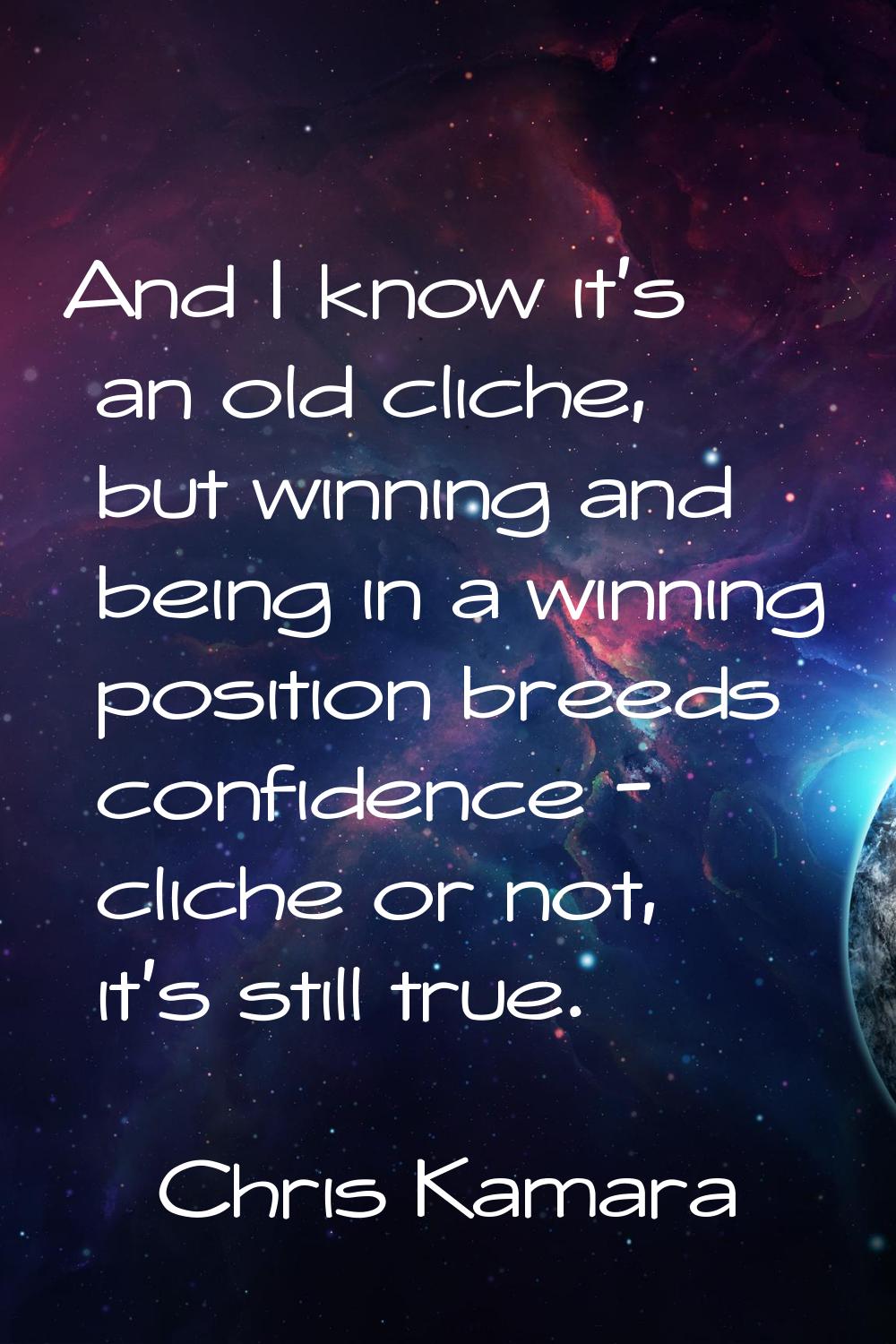 And I know it's an old cliche, but winning and being in a winning position breeds confidence - clic