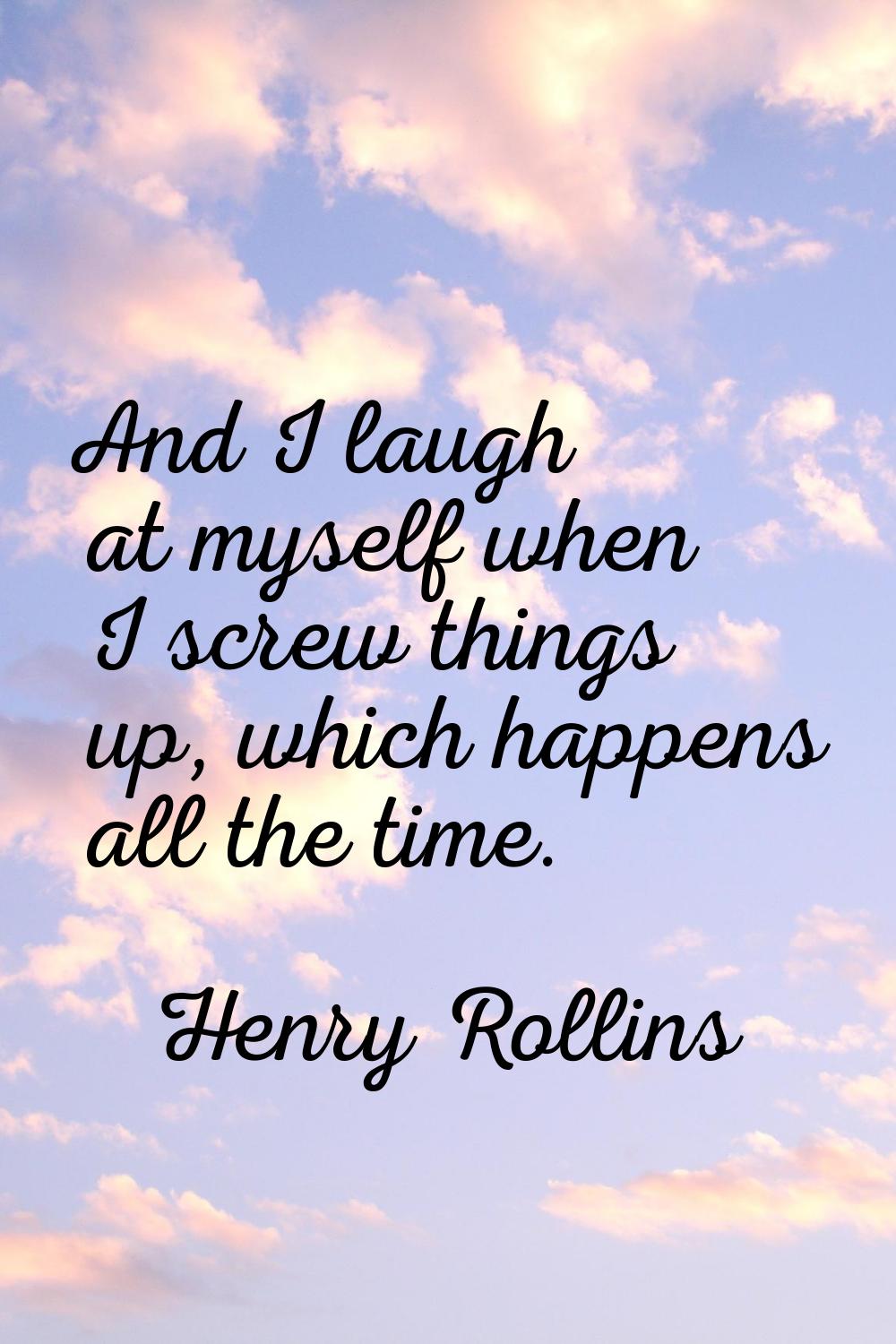 And I laugh at myself when I screw things up, which happens all the time.