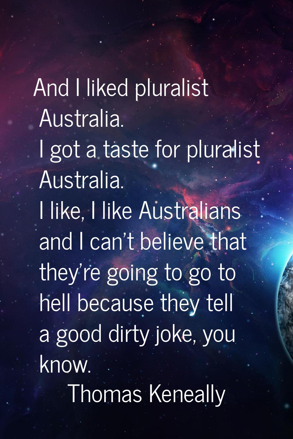 And I liked pluralist Australia. I got a taste for pluralist Australia. I like, I like Australians 