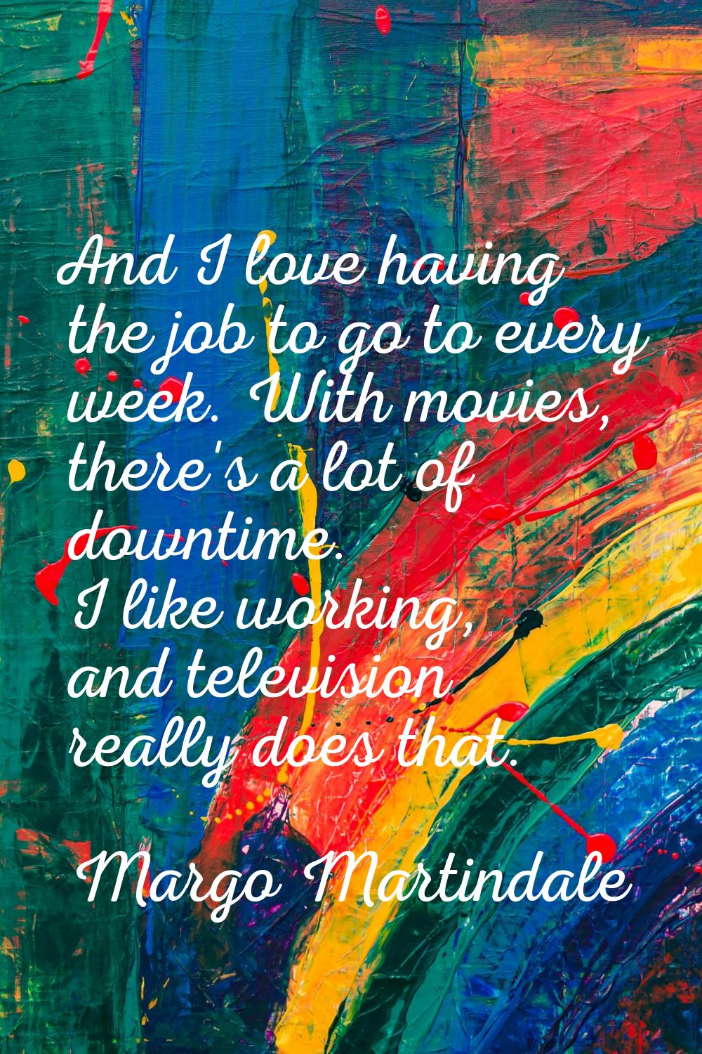 And I love having the job to go to every week. With movies, there's a lot of downtime. I like worki