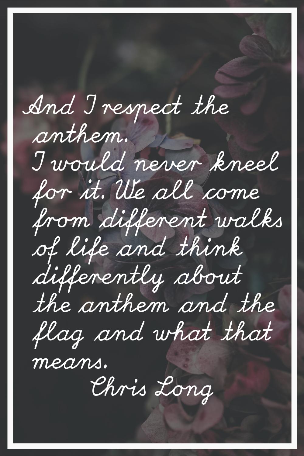 And I respect the anthem. I would never kneel for it. We all come from different walks of life and 
