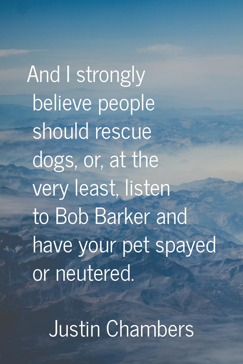 And I strongly believe people should rescue dogs, or, at the very least, listen to Bob Barker and h
