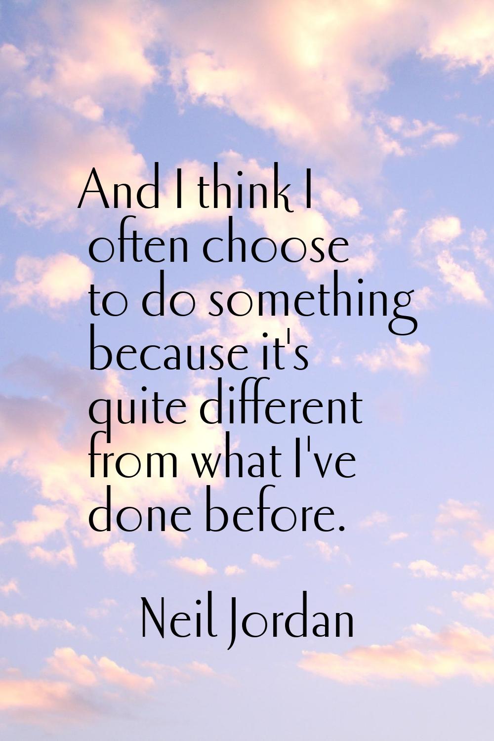 And I think I often choose to do something because it's quite different from what I've done before.