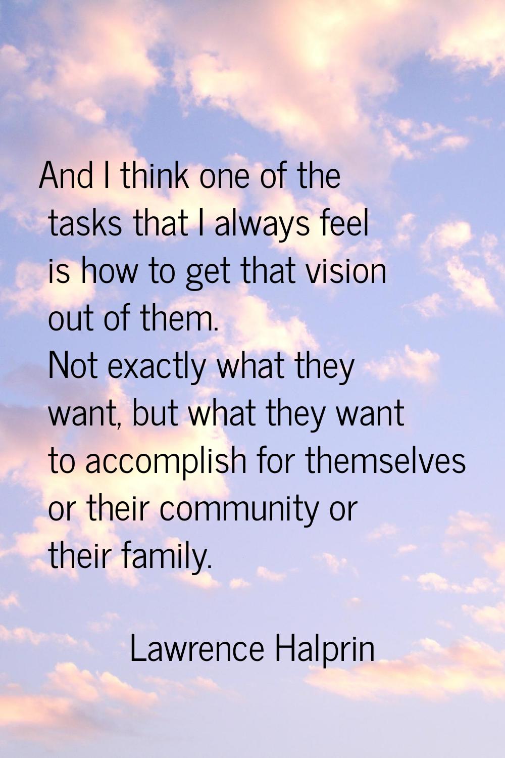 And I think one of the tasks that I always feel is how to get that vision out of them. Not exactly 