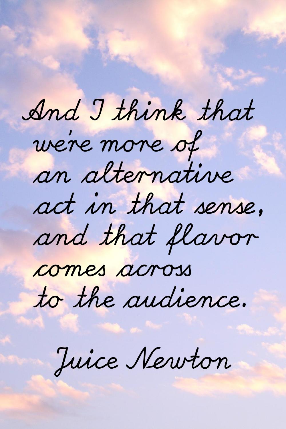 And I think that we're more of an alternative act in that sense, and that flavor comes across to th