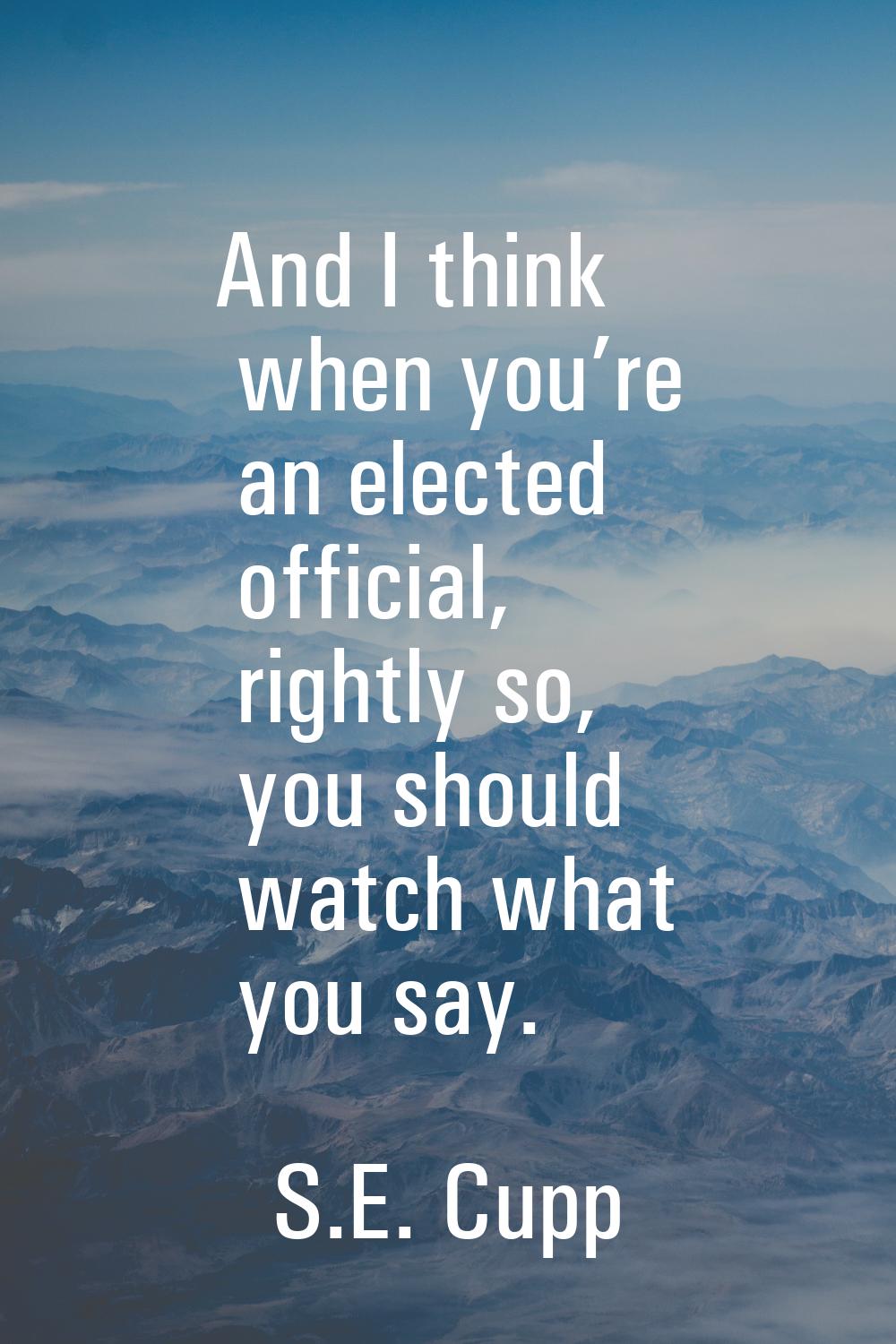 And I think when you’re an elected official, rightly so, you should watch what you say.