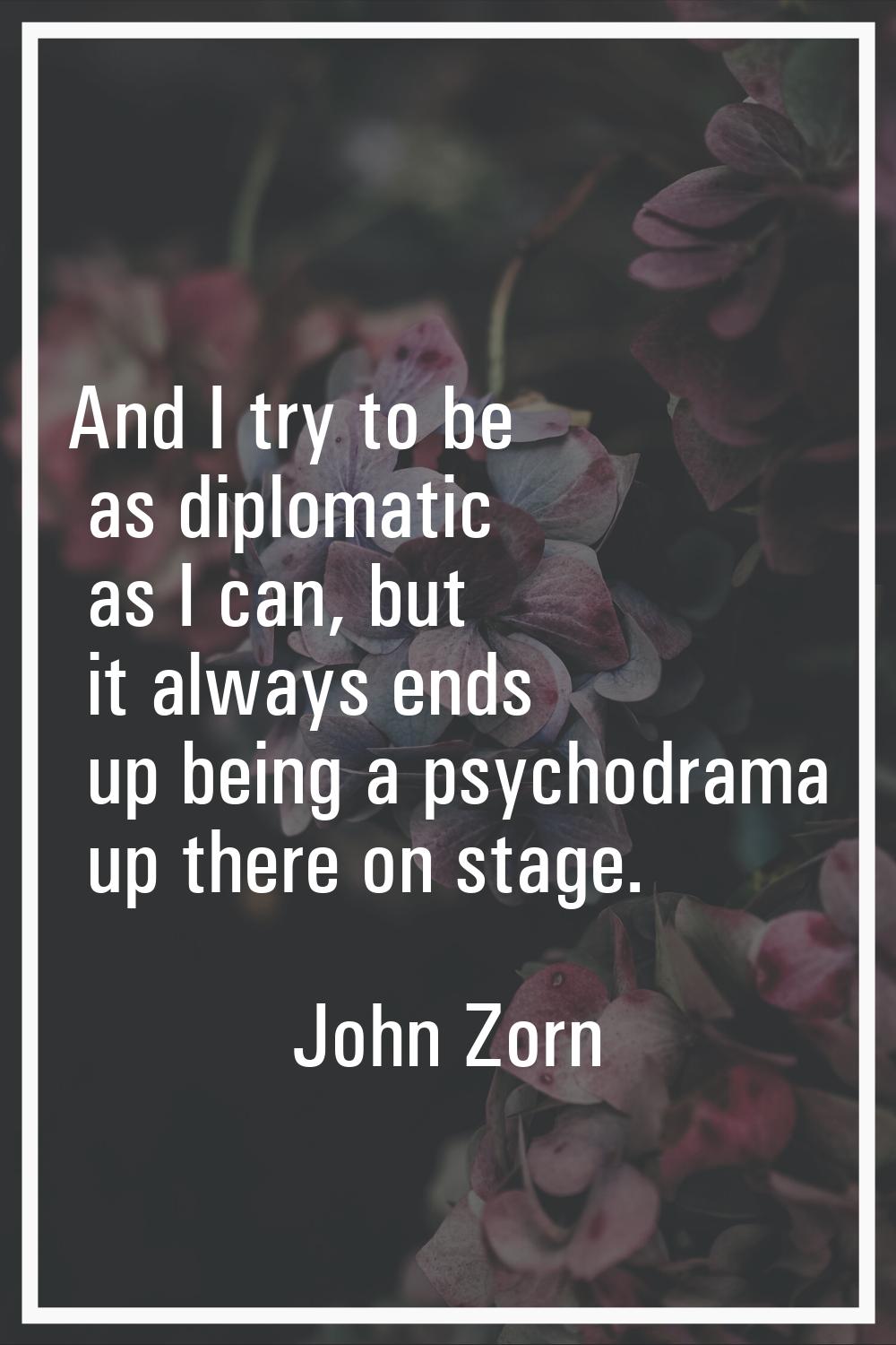 And I try to be as diplomatic as I can, but it always ends up being a psychodrama up there on stage
