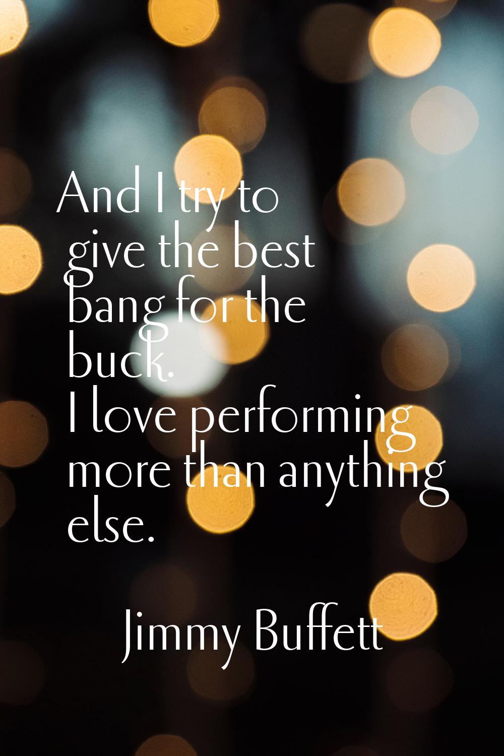 And I try to give the best bang for the buck. I love performing more than anything else.