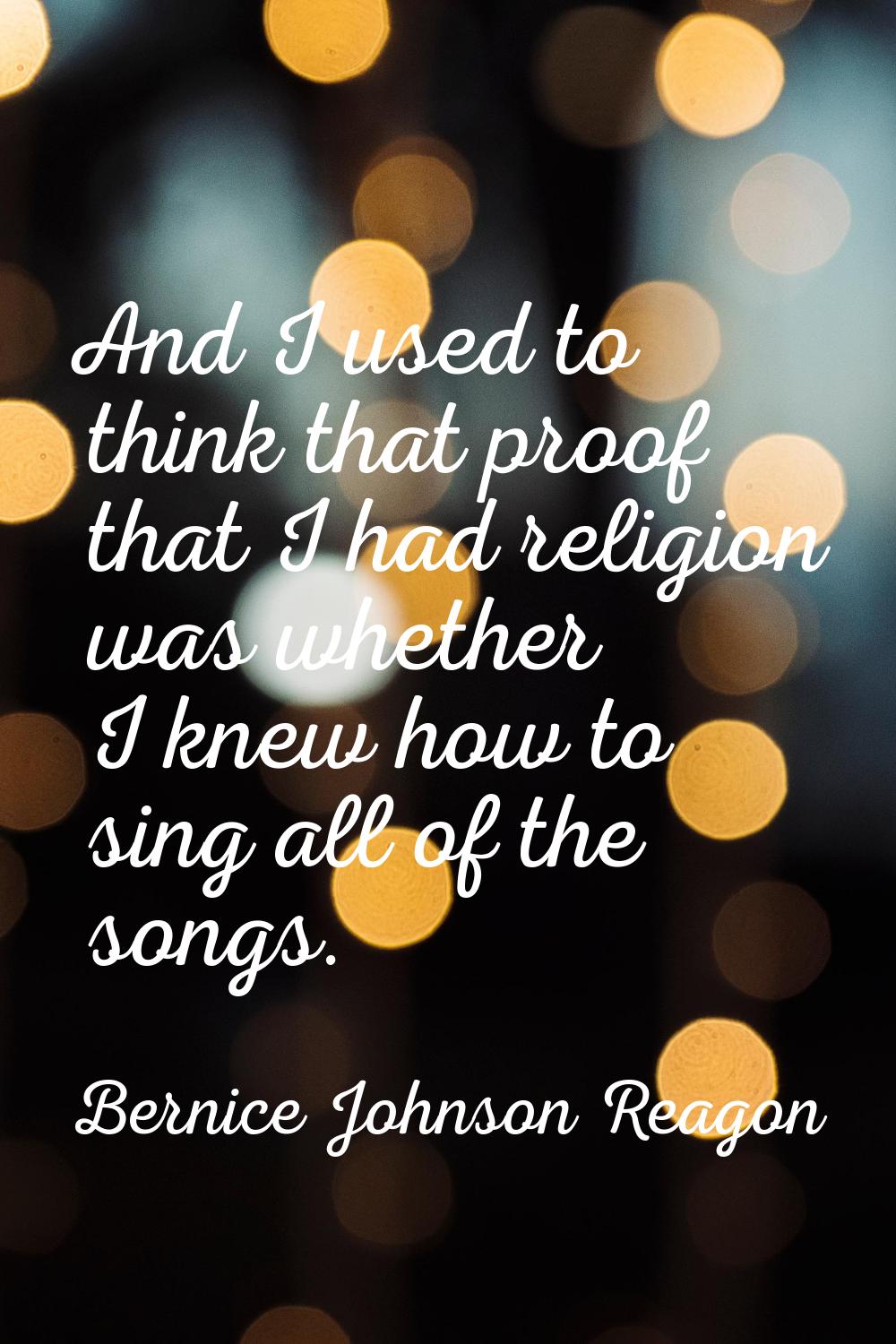And I used to think that proof that I had religion was whether I knew how to sing all of the songs.