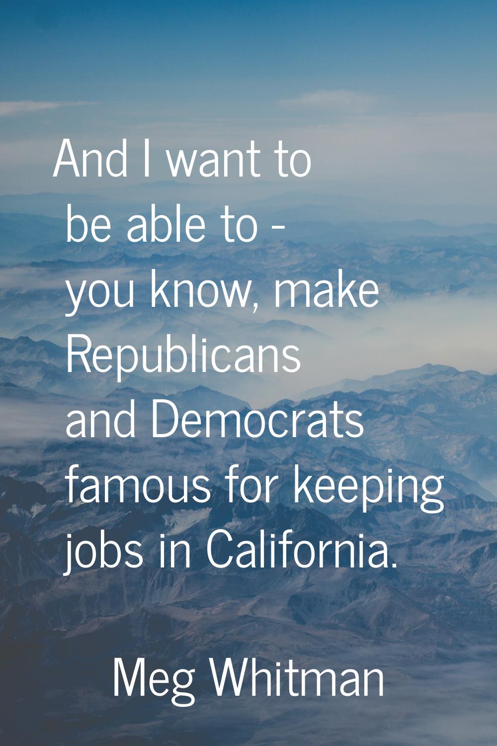 And I want to be able to - you know, make Republicans and Democrats famous for keeping jobs in Cali