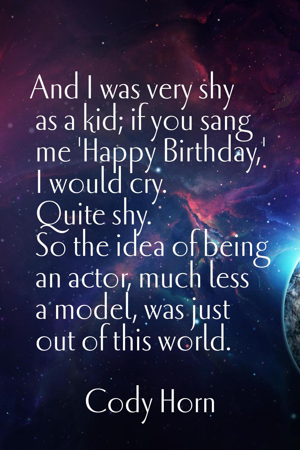 And I was very shy as a kid; if you sang me 'Happy Birthday,' I would cry. Quite shy. So the idea o