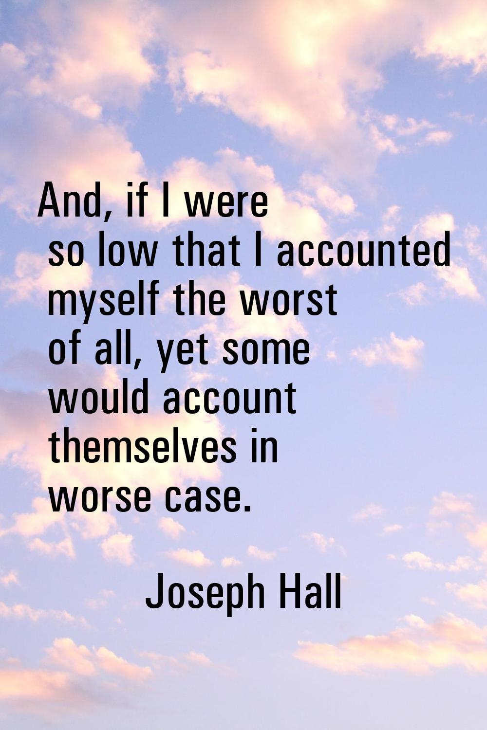 And, if I were so low that I accounted myself the worst of all, yet some would account themselves i