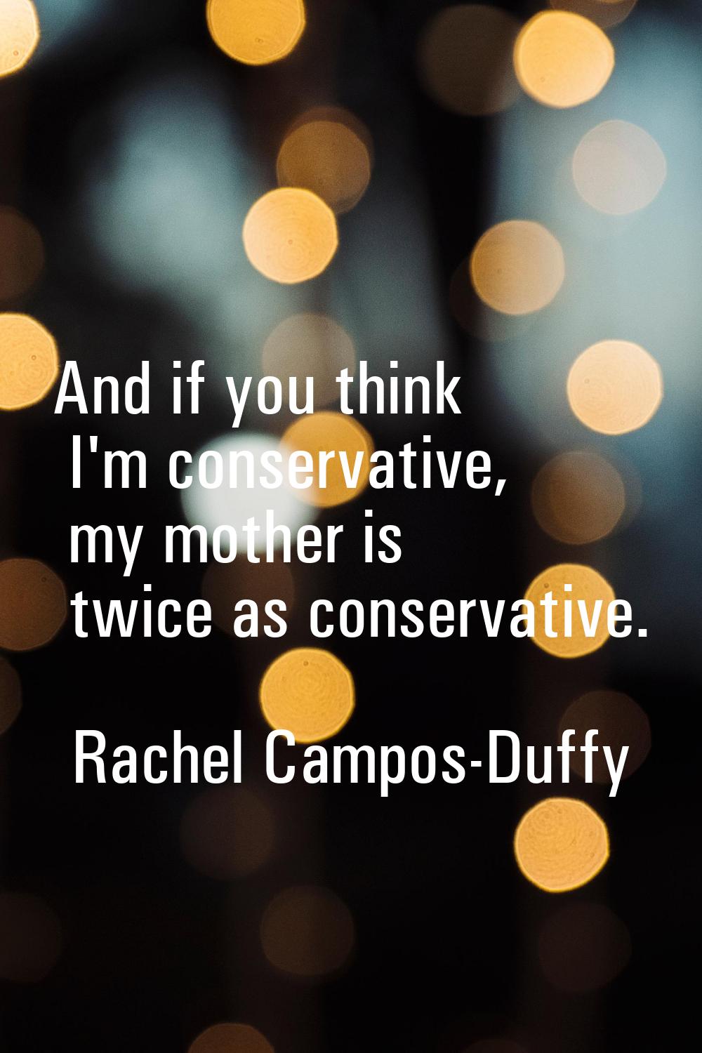 And if you think I'm conservative, my mother is twice as conservative.