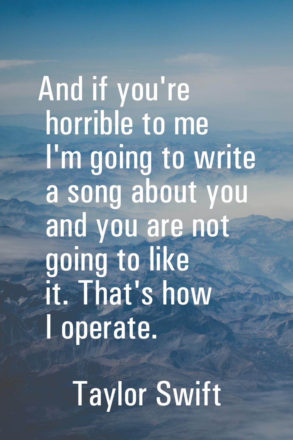 And if you're horrible to me I'm going to write a song about you and you are not going to like it. 