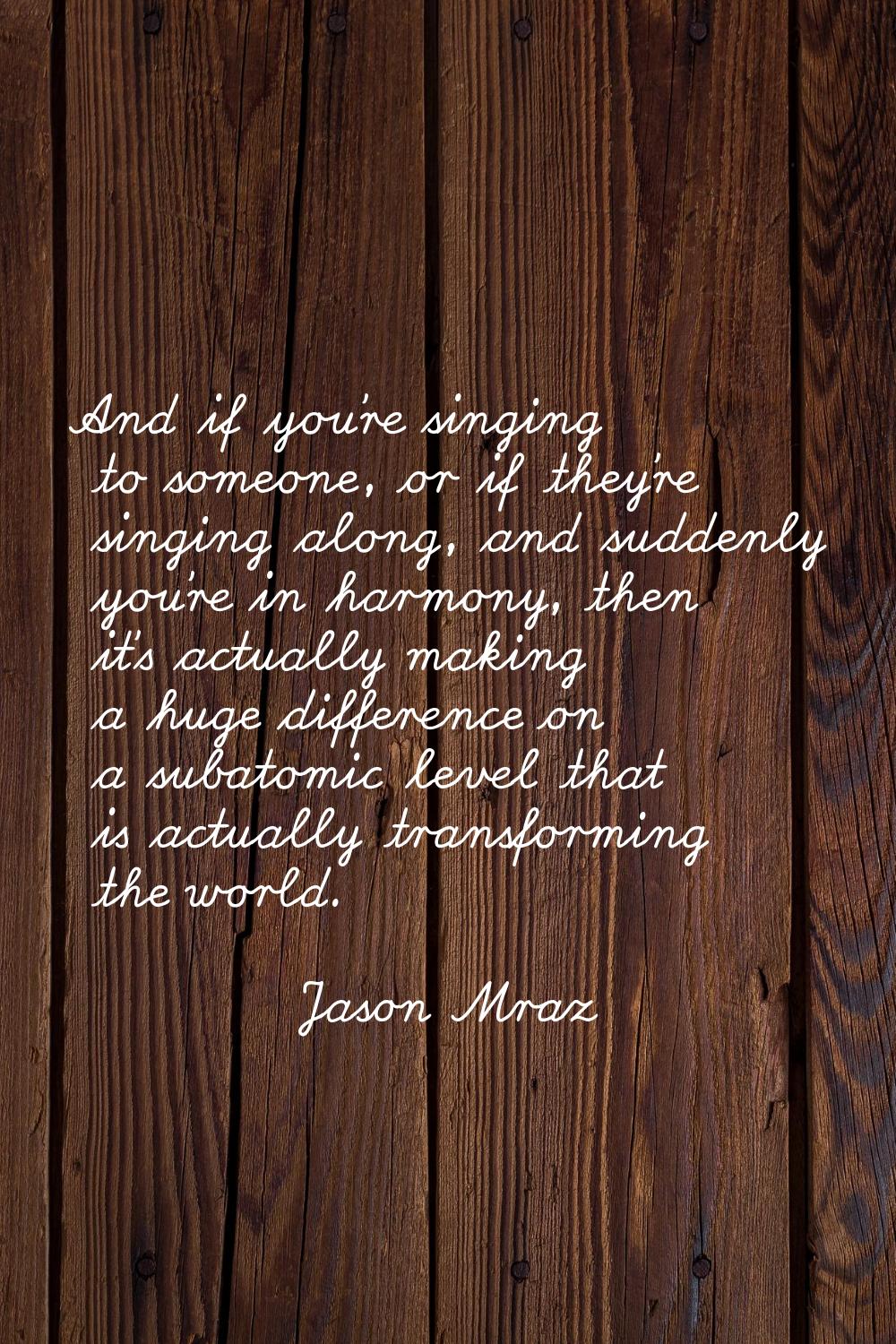 And if you're singing to someone, or if they're singing along, and suddenly you're in harmony, then