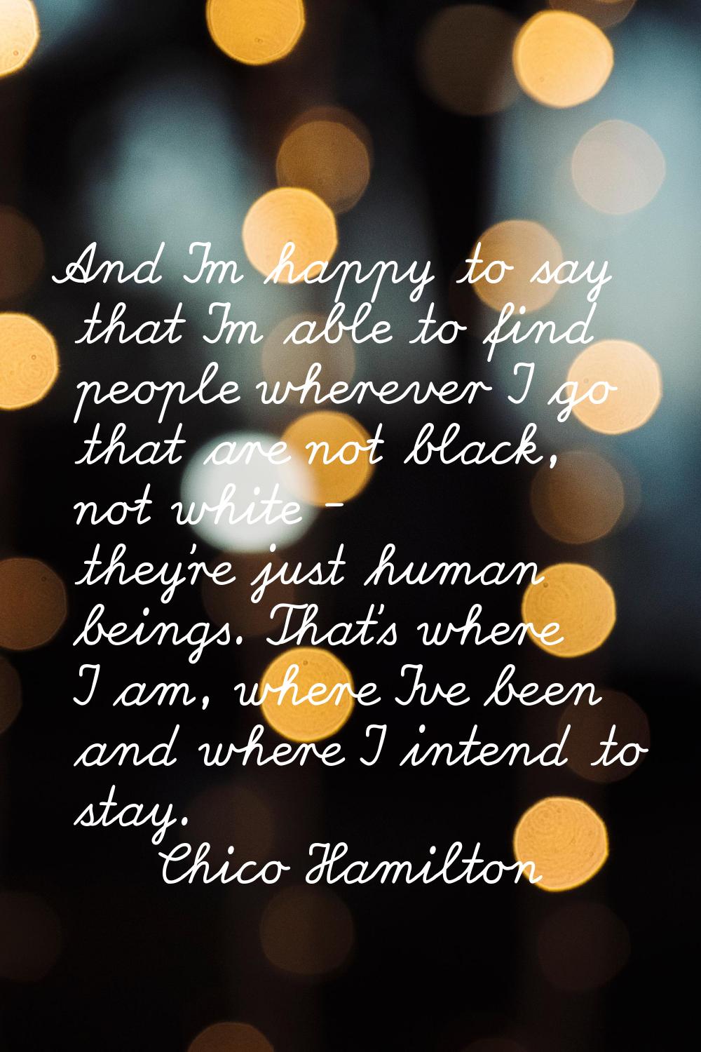 And I'm happy to say that I'm able to find people wherever I go that are not black, not white - the