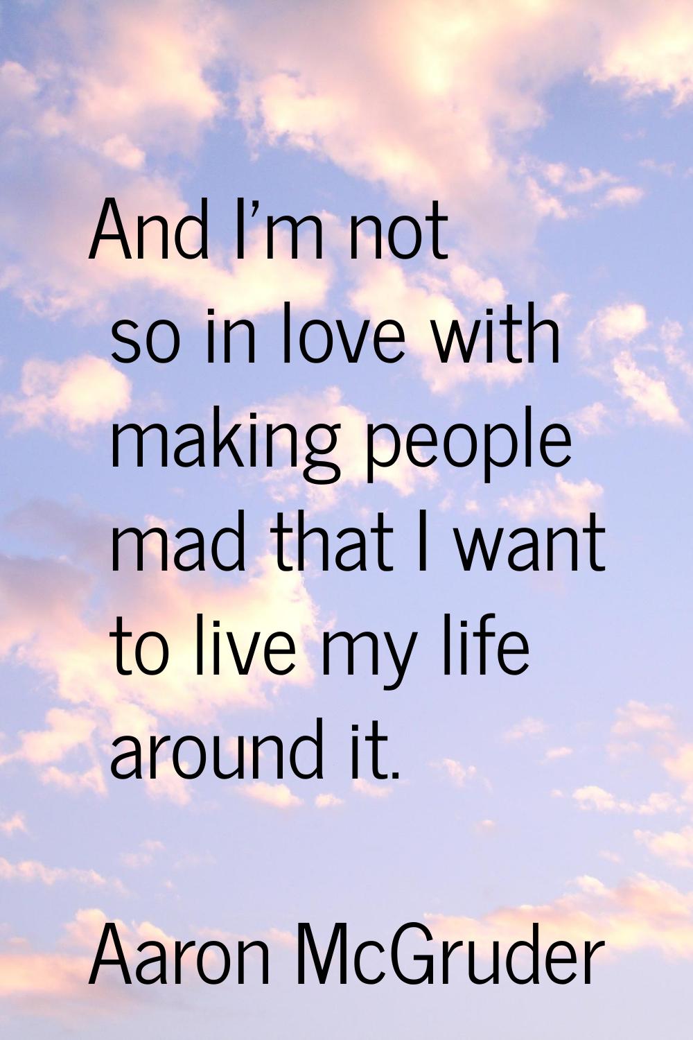 And I'm not so in love with making people mad that I want to live my life around it.