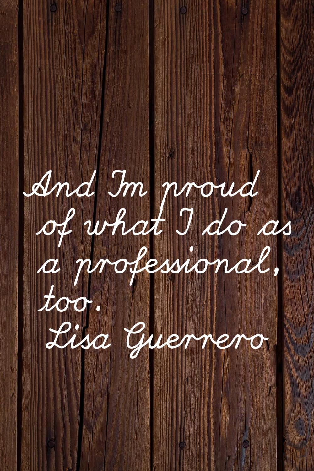 And I'm proud of what I do as a professional, too.