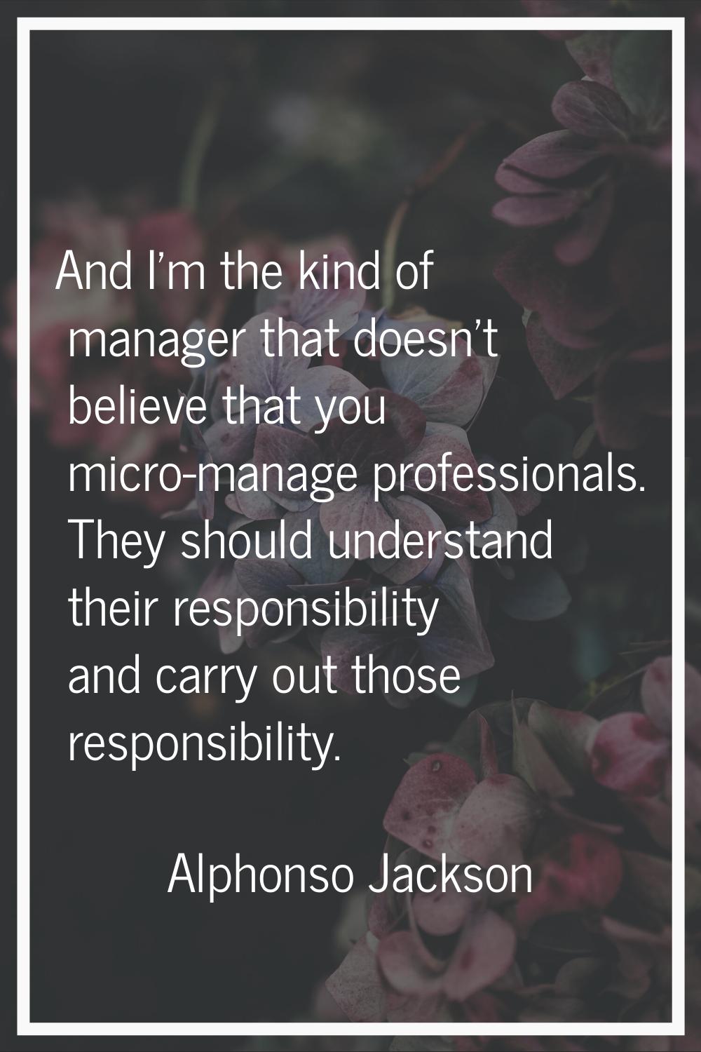And I'm the kind of manager that doesn't believe that you micro-manage professionals. They should u