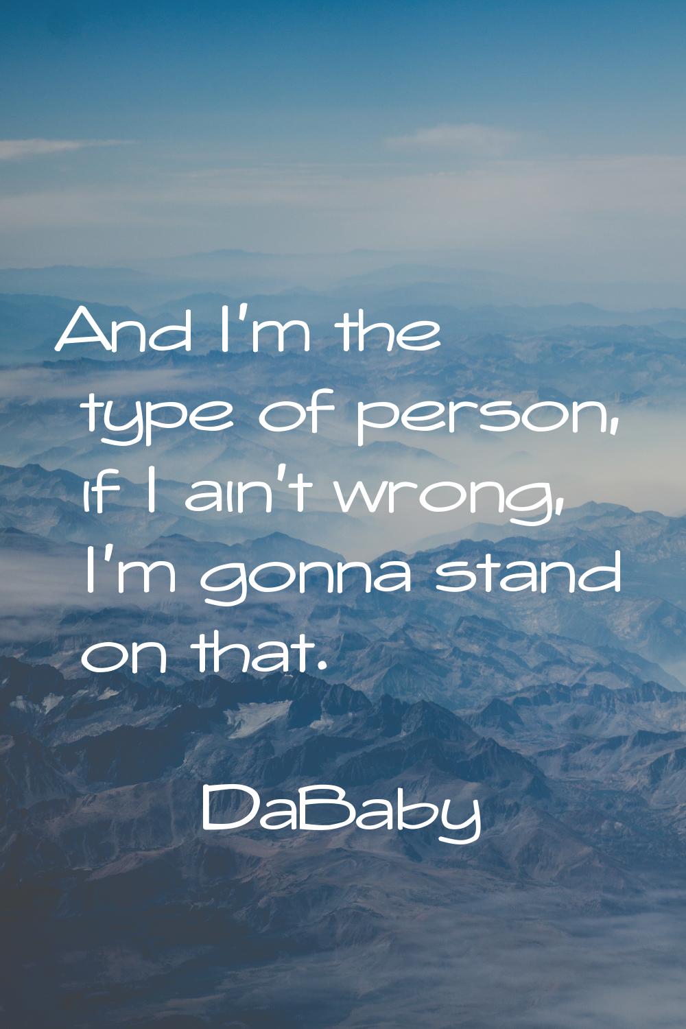 And I'm the type of person, if I ain't wrong, I'm gonna stand on that.