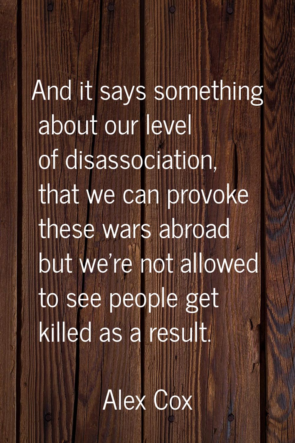And it says something about our level of disassociation, that we can provoke these wars abroad but 