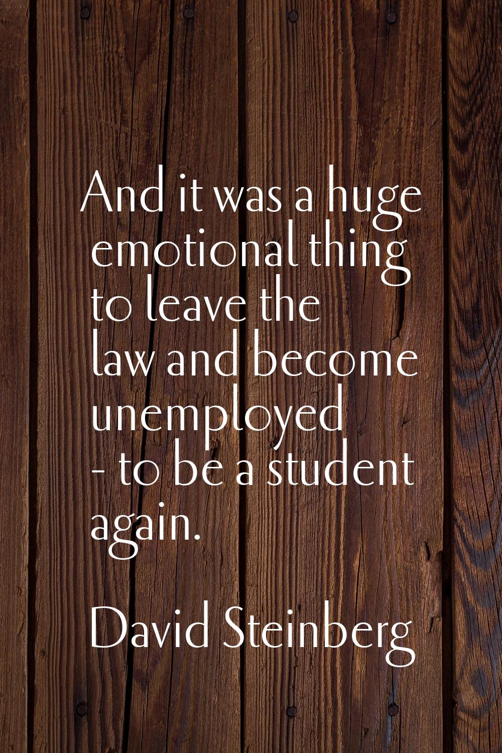 And it was a huge emotional thing to leave the law and become unemployed - to be a student again.