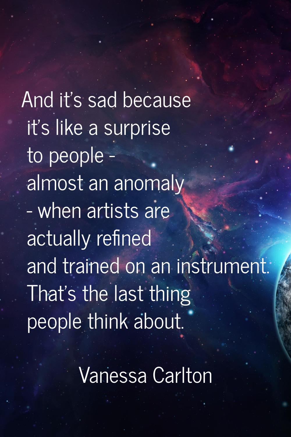 And it's sad because it's like a surprise to people - almost an anomaly - when artists are actually