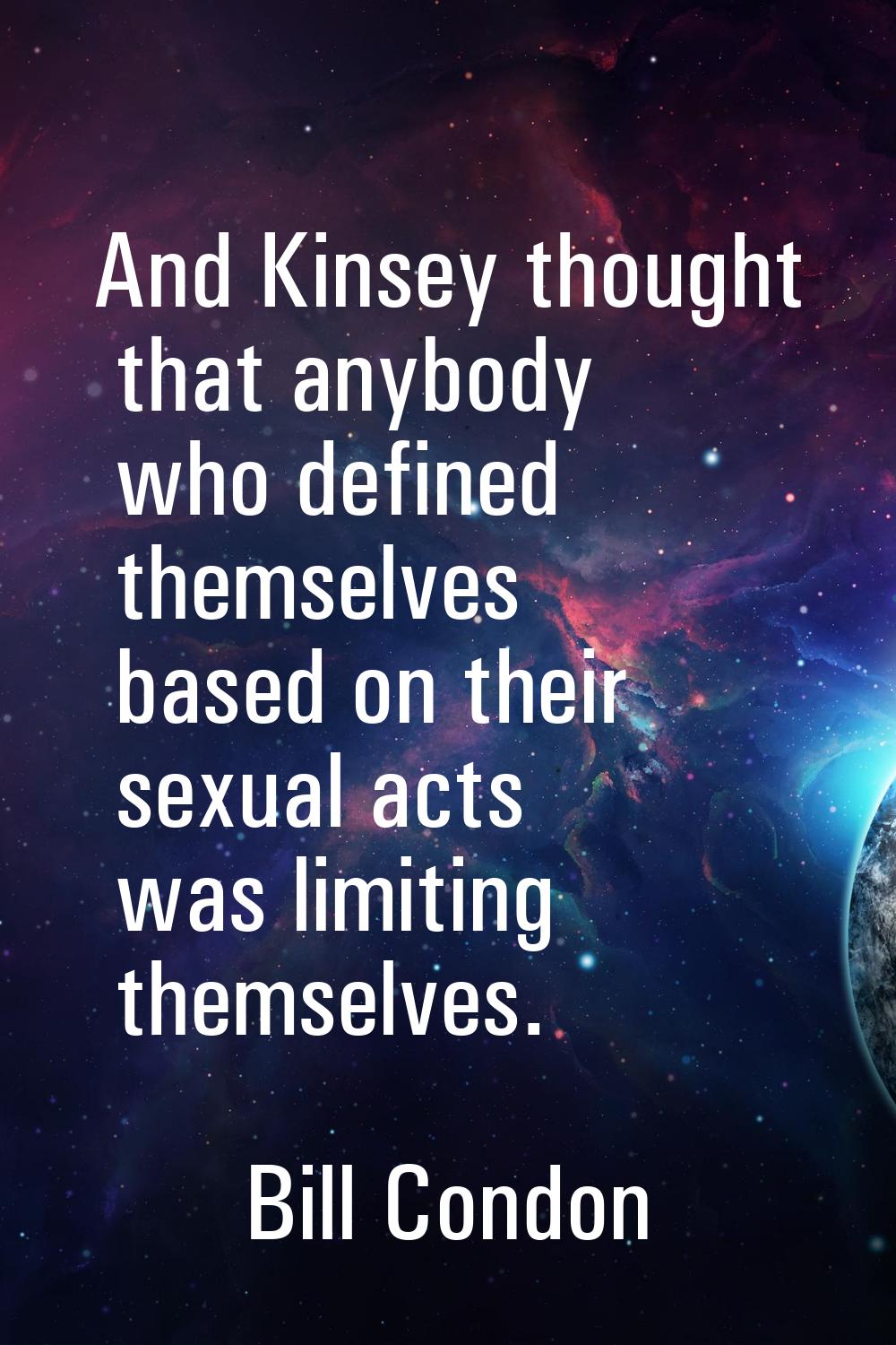 And Kinsey thought that anybody who defined themselves based on their sexual acts was limiting them