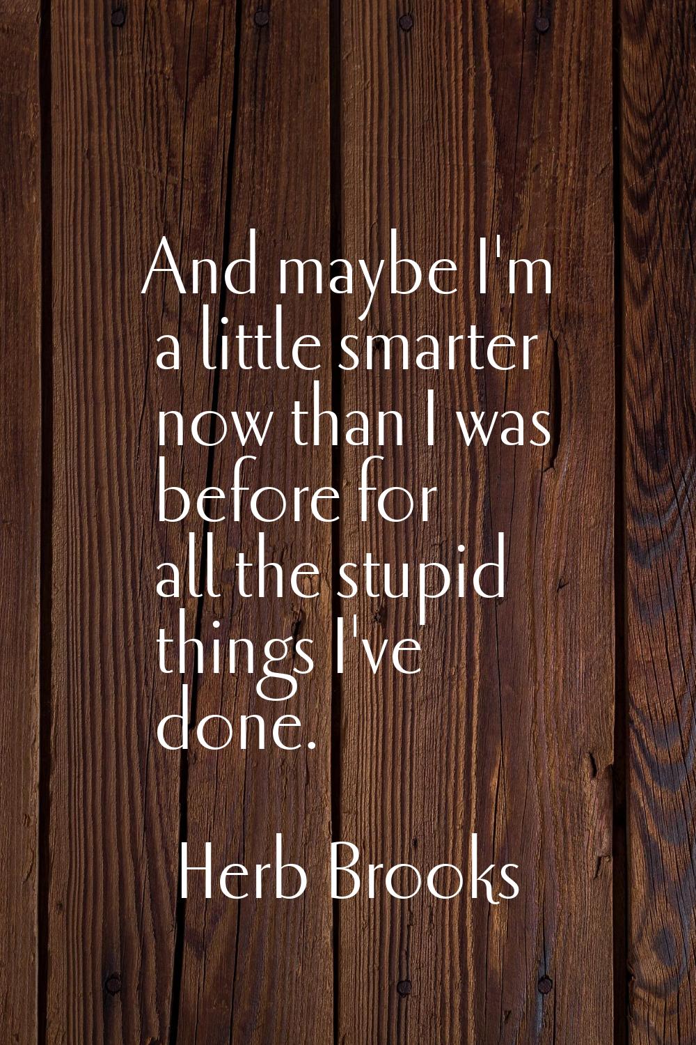 And maybe I'm a little smarter now than I was before for all the stupid things I've done.