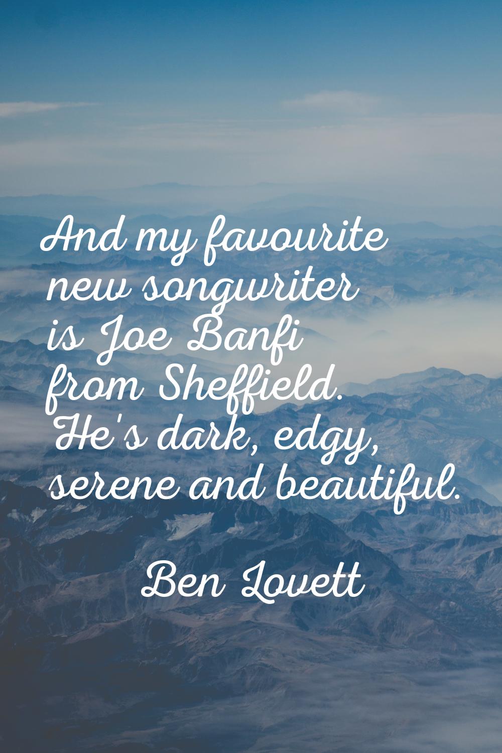 And my favourite new songwriter is Joe Banfi from Sheffield. He's dark, edgy, serene and beautiful.