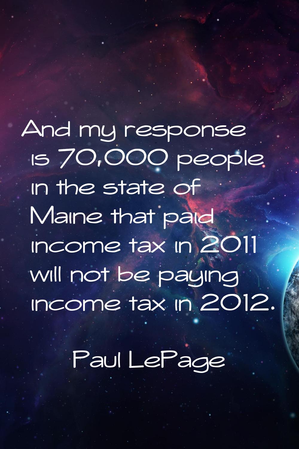 And my response is 70,000 people in the state of Maine that paid income tax in 2011 will not be pay