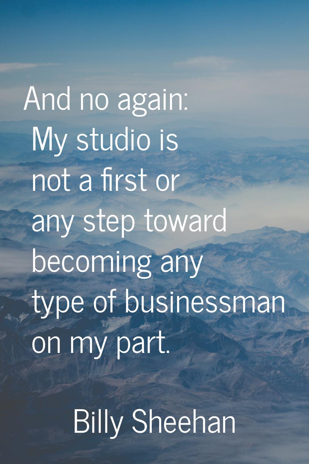 And no again: My studio is not a first or any step toward becoming any type of businessman on my pa