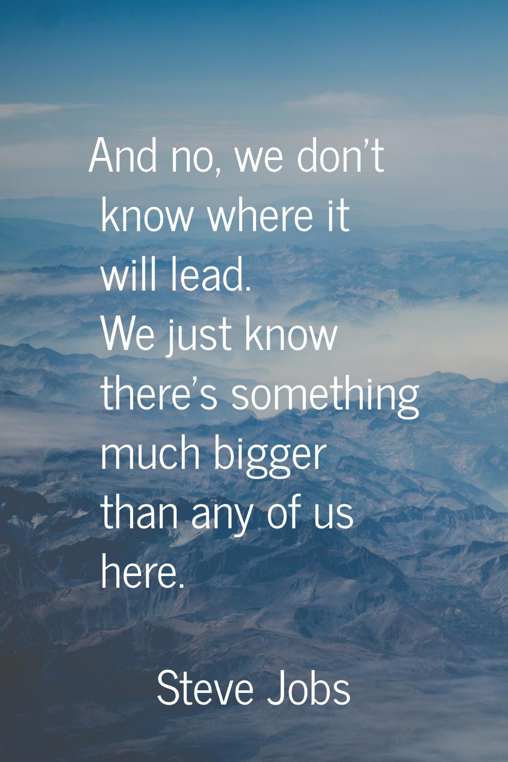 And no, we don't know where it will lead. We just know there's something much bigger than any of us