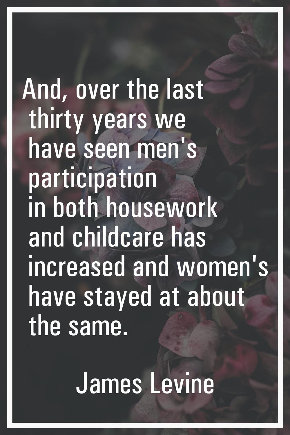 And, over the last thirty years we have seen men's participation in both housework and childcare ha