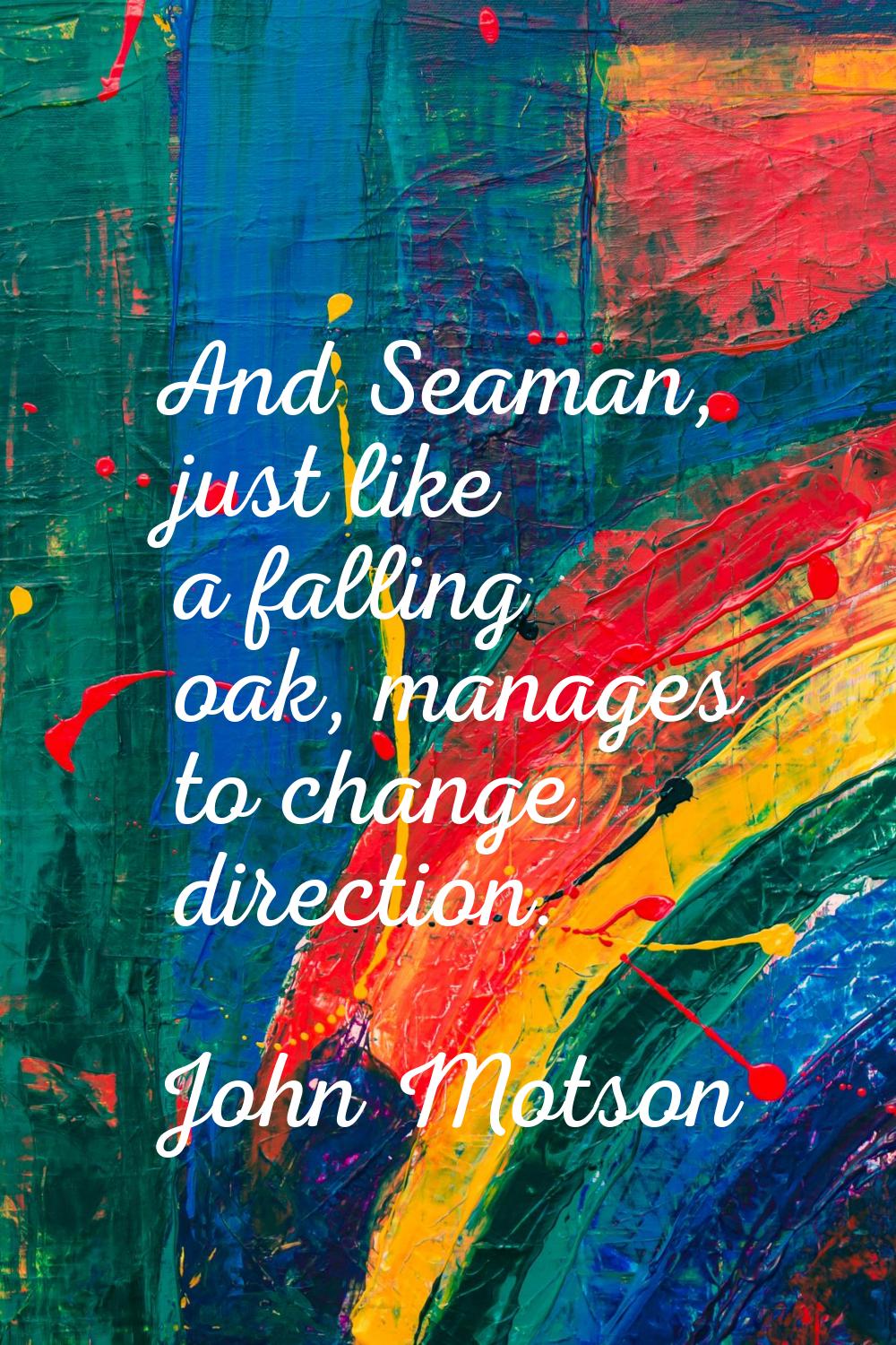 And Seaman, just like a falling oak, manages to change direction.